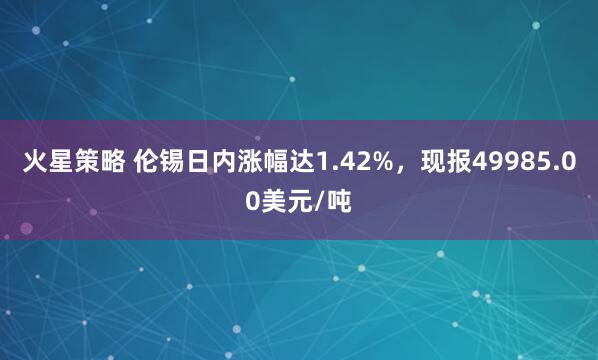 火星策略 伦锡日内涨幅达1.42%，现报49985.00美元/吨