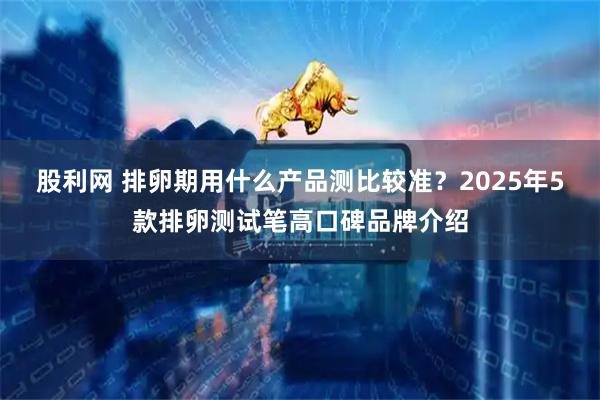 股利网 排卵期用什么产品测比较准？2025年5款排卵测试笔高口碑品牌介绍
