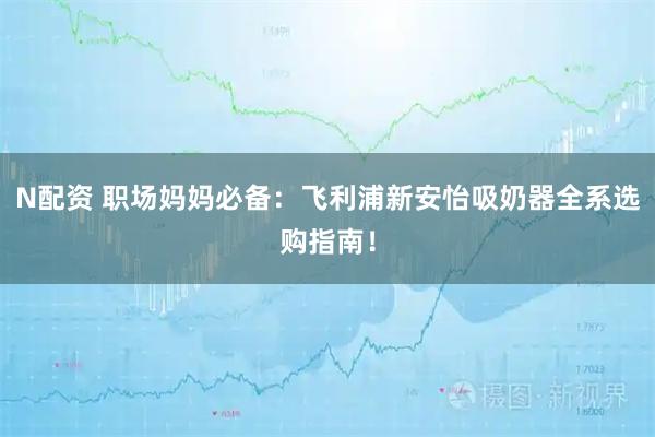 N配资 职场妈妈必备：飞利浦新安怡吸奶器全系选购指南！