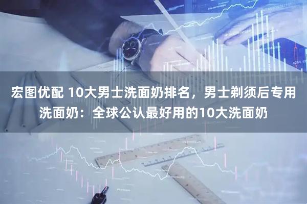 宏图优配 10大男士洗面奶排名，男士剃须后专用洗面奶：全球公认最好用的10大洗面奶