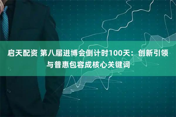 启天配资 第八届进博会倒计时100天：创新引领与普惠包容成核心关键词